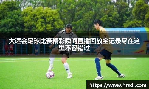 大运会足球比赛精彩瞬间直播回放全记录尽在这里不容错过